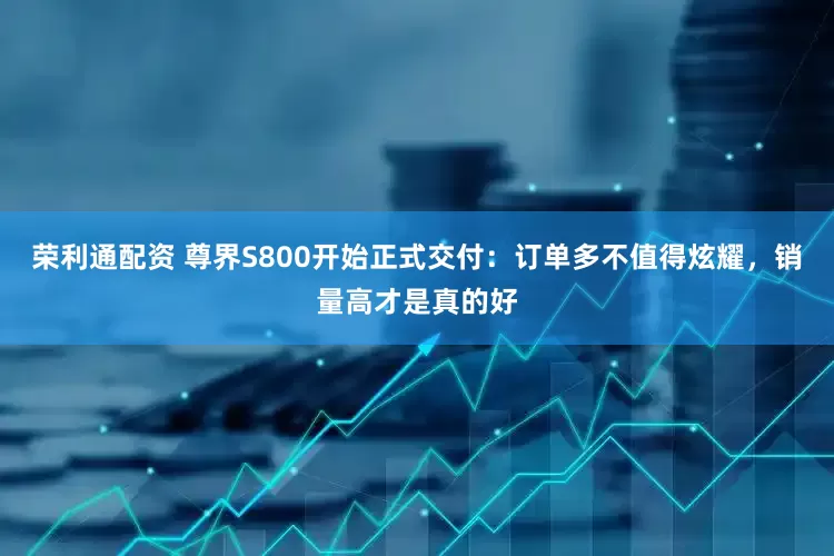 荣利通配资 尊界S800开始正式交付：订单多不值得炫耀，销量高才是真的好