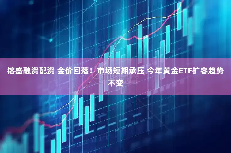 镕盛融资配资 金价回落！市场短期承压 今年黄金ETF扩容趋势不变