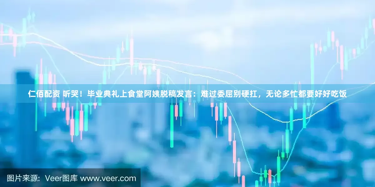 仁佰配资 听哭！毕业典礼上食堂阿姨脱稿发言：难过委屈别硬扛，无论多忙都要好好吃饭