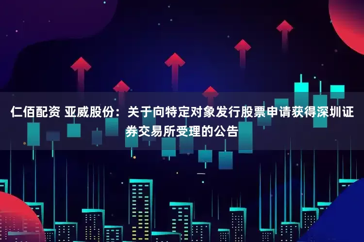 仁佰配资 亚威股份：关于向特定对象发行股票申请获得深圳证券交易所受理的公告