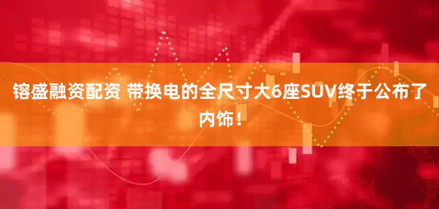 镕盛融资配资 带换电的全尺寸大6座SUV终于公布了内饰！