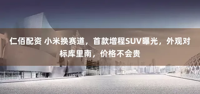 仁佰配资 小米换赛道，首款增程SUV曝光，外观对标库里南，价格不会贵