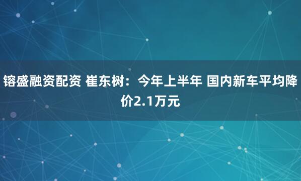 镕盛融资配资 崔东树：今年上半年 国内新车平均降价2.1万元