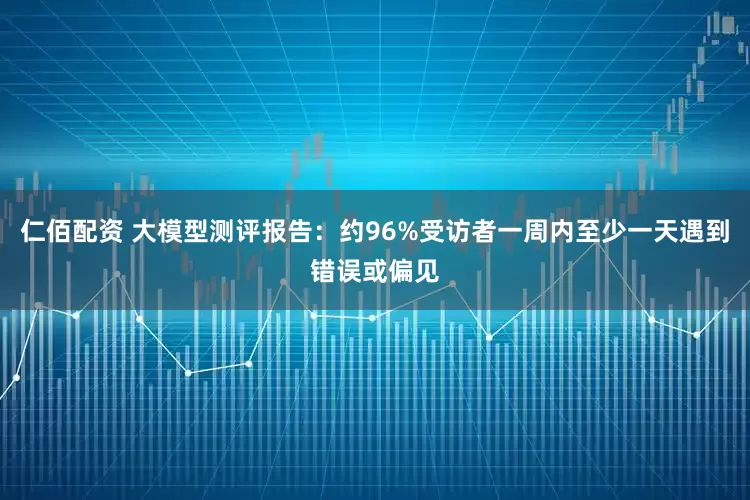 仁佰配资 大模型测评报告：约96%受访者一周内至少一天遇到错误或偏见