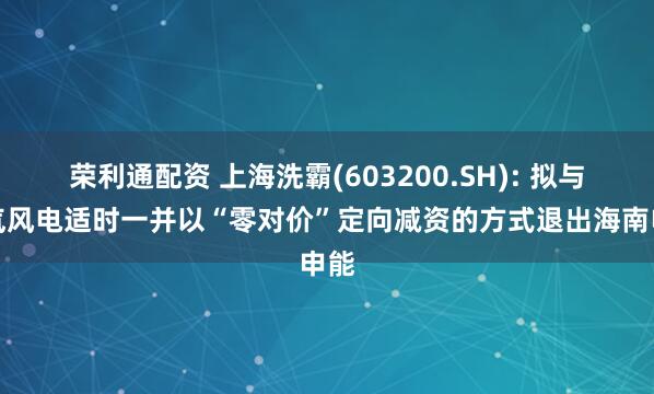 荣利通配资 上海洗霸(603200.SH): 拟与电气风电适时一并以“零对价”定向减资的方式退出海南申能