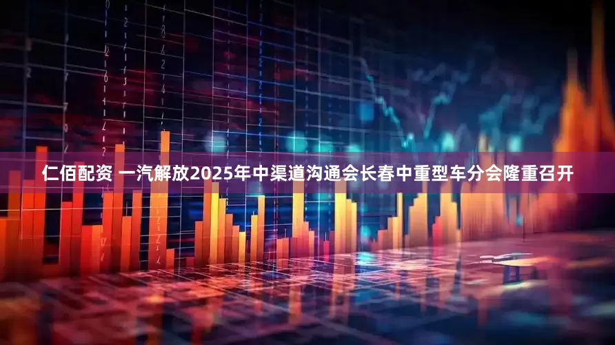 仁佰配资 一汽解放2025年中渠道沟通会长春中重型车分会隆重召开