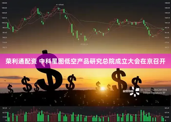 荣利通配资 中科星图低空产品研究总院成立大会在京召开