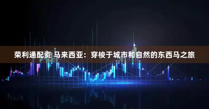 荣利通配资 马来西亚：穿梭于城市和自然的东西马之旅
