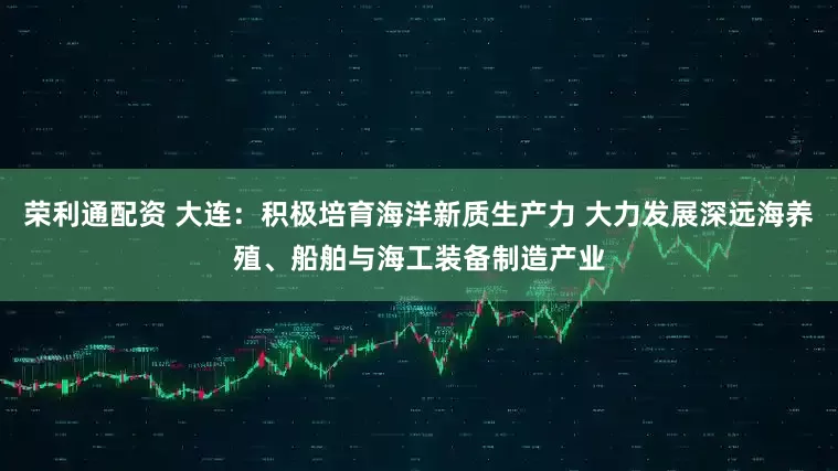 荣利通配资 大连:积极培育海洋新质生产力 大力发展深远海养殖、船舶与海工装备制造产业