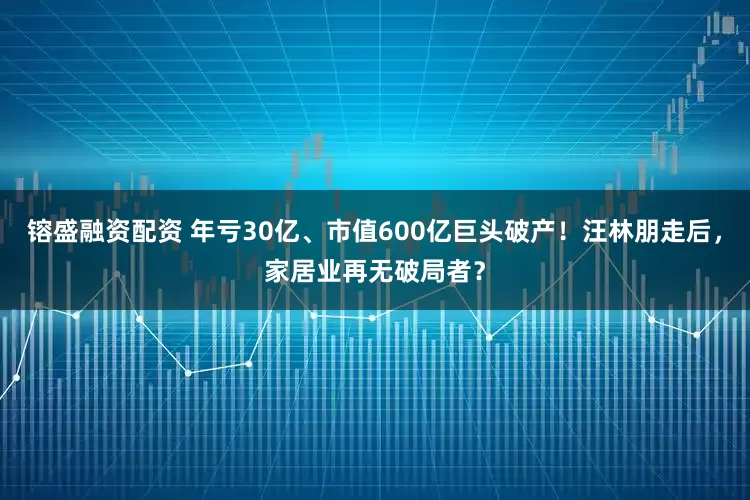 镕盛融资配资 年亏30亿、市值600亿巨头破产!汪林朋走后,家居业再无破局者?