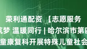 荣利通配资 【志愿服务】科技筑梦 温暖同行 | 哈尔滨市第四医院儿童康复科开展特殊儿童社会融合志愿服务活动_治疗师_社交能力