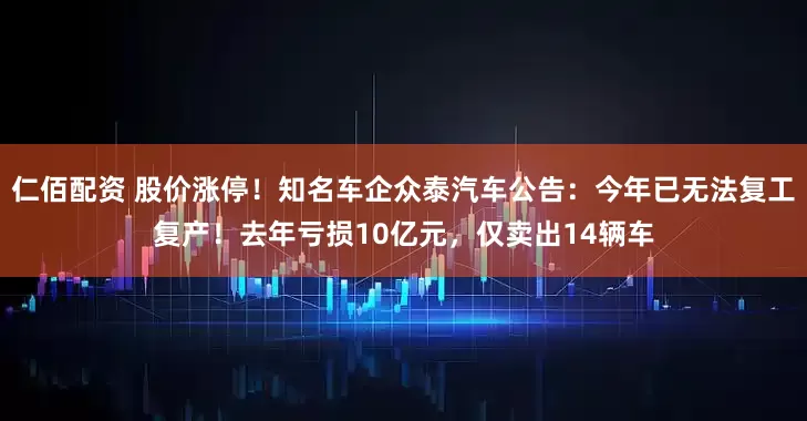 仁佰配资 股价涨停!知名车企众泰汽车公告:今年已无法复工复产!去年亏损10亿元,仅卖出14辆车